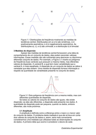 Estatística Experimental
7
a) b)
c) d)
Figura 1.1 Distribuições de freqüência mostrando as medidas de
tendência central. Distribuições em a) e b) são simétricas, c) é
positivamente assimétrica, e d) é negativamente assimétrica. As
distribuições a), c), e d) são unimodal, e a distribuição b) é bimodal.
3 Medidas de dispersão
Apesar das medidas de tendência central fornecerem uma idéia do
comportamento de um conjunto de dados, elas podem esconder valiosas
informações. Essas medidas não são suficientes para descrever ou discriminar
diferentes conjunto de dados. Por exemplo, a Figura 3.1 mostra os polígonos
de freqüência duas variáveis que possuem a mesma média, mas diferentes
valores de dispersão. A variável B, a qual tem maior variabilidade que a
variável A, é mais espalhada. A dispersão de um conjunto de dados se refere à
variedade que eles exibem. Uma medida de dispersão fornece informação a
respeito da quantidade de variabilidade presente no conjunto de dados.
Figura 3.1 Dois polígonos de freqüência com a mesma média, mas com
diferentes quantidades de dispersão.
Se todos os valores do conjunto de dados são iguais, não existe
dispersão; se eles são diferentes, a dispersão está presente nos dados. A
quantidade de dispersão pode ser pequena, quando os dados, embora
diferentes, são muito próximos.
3.1 Amplitude
A amplitude é definida como a diferença entre o maior e o menor valor
do conjunto de dados. O problema desta mediada é que ela só leva em conta
dois valores do conjunto de dados e, assim, seria mais conveniente
considerarmos uma mediada que utilizasse todas as observações do conjunto
de dados. A primeira idéia que ocorre é considerar o desvio de cada
 