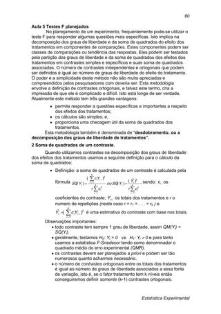 Estatística Experimental
80
Aula 5 Testes F planejados
No planejamento de um experimento, frequentemente pode-se utilizar o
teste F para responder algumas questões mais específicas. Isto implica na
decomposição dos graus de liberdade e da soma de quadrados do efeito dos
tratamentos em componentes de comparações. Estes componentes podem ser
classes de comparações ou tendência das respostas. Eles podem ser testados
pela partição dos graus de liberdade e da soma de quadrados dos efeitos dos
tratamentos em contrastes simples e específicos e suas soma de quadrados
associadas. O número de contrastes independentes e ortogonais que podem
ser definidos é igual ao número de graus de liberdade do efeito do tratamento.
O poder e a simplicidade deste método não são muito apreciados e
compreendidos pelos pesquisadores com deveria ser. Esta metodologia
envolve a definição de contrastes ortogonais, e talvez este termo, cria a
impressão de que ele é complicado e difícil. Isto esta longe de ser verdade.
Atualmente este método tem três grandes vantagens:
 permite responder a questões específicas e importantes a respeito
dos efeitos dos tratamentos;
 os cálculos são simples; e,
 proporciona uma checagem útil da soma de quadrados dos
tratamentos.
Esta metodologia também é denominada de “desdobramento, ou a
decomposição dos graus de liberdade de tratamentos”.
2 Soma de quadrados de um contraste.
Quando utilizamos contrastes na decomposição dos graus de liberdade
dos efeitos dos tratamentos usamos a seguinte definição para o cálculo da
soma de quadrados:
 Definição: a soma de quadrados de um contraste é calculada pela
fórmula





 k
i
i
i
ik
i
i
k
i
ii
i
cr
Y
YSQou
cr
Yc
YSQ
1
2
2
1
2
1
2
)ˆ(
)(
)(
)( , sendo: ic os
coeficientes do contraste; iY os totais dos tratamentos e r o
numero de repetições (neste caso r = r1 = . . . = rk ) e


k
i
iii YcY
1
2
)(ˆ é uma estimativa do contraste com base nos totais.
Observações importantes:
 todo contraste tem sempre 1 grau de liberdade, assim QM(Yi) =
SQ(Yi).
 geralmente, testamos H0: Yi = 0 vs. H1: Yi  0 e para tanto
usamos a estatística F-Snedecor tendo como denominador o
quadrado médio do erro experimental (QMR).
 os contrastes devem ser planejados a priori e podem ser tão
numerosos quanto acharmos necessário.
 o número de contrastes ortogonais entre os totais dos tratamentos
é igual ao número de graus de liberdade associados a essa fonte
de variação, isto é, se o fator tratamento tem k níveis então
conseguiremos definir somente (k-1) contrastes ortogonais.
 