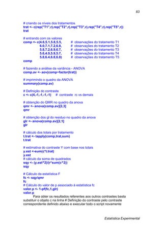 Estatística Experimental
83
# criando os níveis dos tratamentos
trat <- c(rep("T1",r),rep("T2",r),rep("T3",r),rep("T4",r),rep("T5",r))
trat
# entrando com os valores
comp <- c(4.6,5.1,5.8,5.5, # observações do tratamento T1
6.0,7.1,7.2,6.8, # observações do tratamento T2
5.8,7.2,6.9,6.7, # observações do tratamento T3
5.6,4.9,5.9,5.7, # observações do tratamento T4
5.8,6.4,6.8,6.8) # observações do tratamento T5
comp
# fazendo a análise da variância - ANOVA
comp.av <- aov(comp~factor(trat))
# imprimindo o quadro da ANOVA
summary(comp.av)
# Definição do contraste
c <- c(4,-1,-1,-1,-1) # contraste rc vs demais
# obtenção do QMR no quadro da anova
qmr <- anova(comp.av)[2,3]
qmr
# obtenção dos gl do residuo no quadro da anova
glr <- anova(comp.av)[2,1]
glr
# cálculo dos totais por tratamento
t.trat <- tapply(comp,trat,sum)
t.trat
# estimativa do contraste Y com base nos totais
y.est <-sum(c*t.trat)
y.est
# cálculo da soma de quadrados
sqy <- (y.est^2)/(r*sum(c^2))
sqy
# Cálculo da estatística F
fc <- sqy/qmr
fc
# Cálculo do valor de p associado à estatística fc
valor.p <- 1-pf(fc,1,glr)
valor.p
Para obter os resultados referentes aos outros contrastes basta
substituir o objeto c na linha # Definição do contraste pelo contraste
correspondente definido abaixo e executar todo o script novamente
 