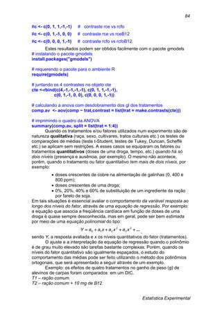 Estatística Experimental
84
#c <- c(0, 1, 1,-1,-1) # contraste rce vs rcfo
#c <- c(0, 1,-1, 0, 0) # contraste rce vs rceB12
#c <- c(0, 0, 0, 1,-1) # contraste rcfo vs rcfoB12
Estes resultados podem ser obtidos facilmente com o pacote gmodels
# instalando o pacote gmodels
install.packages("gmodels")
# requerendo o pacote para o ambiente R
require(gmodels)
# juntando os 4 contrastes no objeto cte
cte <-rbind(c(4,-1,-1,-1,-1), c(0, 1, 1,-1,-1),
c(0, 1,-1, 0, 0), c(0, 0, 0, 1,-1))
# calculando a anova com desdobramento dos gl dos tratamentos
comp.av <- aov(comp ~ trat,contrast = list(trat = make.contrasts(cte)))
# imprimindo o quadro da ANOVA
summary(comp.av, split = list(trat = 1:4))
Quando os tratamentos e/ou fatores utilizados num experimento são de
natureza qualitativa (raça, sexo, cultivares, tratos culturais etc.) os testes de
comparações de médias (teste t-Student, testes de Tukey, Duncan, Scheffé
etc.) se aplicam sem restrições. A esses casos se equiparam os fatores ou
tratamentos quantitativos (doses de uma droga, tempo, etc.) quando há só
dois níveis (presença e ausência, por exemplo). O mesmo não acontece,
porém, quando o tratamento ou fator quantitativo tem mais de dois níveis, por
exemplo:
 doses crescentes de cobre na alimentação de galinhas (0, 400 e
800 ppm);
 doses crescentes de uma droga;
 0%, 20%, 40% e 60% de substituição de um ingrediente da ração
por farelo de soja.
Em tais situações é essencial avaliar o comportamento da variável resposta ao
longo dos níveis do fator, através de uma equação de regressão. Por exemplo:
a equação que associa a freqüência cardíaca em função de doses de uma
droga é quase sempre desconhecida, mas em geral, pode ser bem estimada
por meio de uma equação polinomial do tipo:
... 3
3
2
210 xaxaxaaY ,
sendo Y, a resposta avaliada e x os níveis quantitativos do fator (tratamentos).
O ajuste e a interpretação da equação de regressão quando o polinômio
é de grau muito elevado são tarefas bastante complexas. Porém, quando os
níveis do fator quantitativo são igualmente espaçados, o estudo do
comportamento das médias pode ser feito utilizando o método dos polinômios
ortogonais, que será apresentado a seguir através de um exemplo.
Exemplo: os efeitos de quatro tratamentos no ganho de peso (g) de
alevinos de carpas foram comparados em um DIC.
T1 – ração comum.
T2 – ração comum + 10 mg de B12.
 