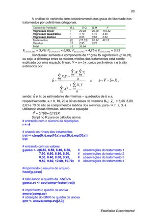 Estatística Experimental
86
A análise de variância com desdobramento dos graus de liberdade dos
tratamentos por polinômios ortogonais.
Causas da Variação G.L. S.Q. Q.M. F
Regressão linear 1 29,28 29,28 119,32
Regressão Quadrática 1 1,10 1,10 4,49
Regressão Cúbica 1 0,65 0,65 2,64
Tratamentos (3) (31,03) 10,34 42,15
Resíduo 12 2,95 0,25
Total 15 33,98
339Fe754F955F493F 010121050121010123050123 ,,;,;, ),;,(),;,(),;,(),;,( 
Conclusão: somente a componente do 1º grau foi significativa (p<0,01),
ou seja, a diferença entre os valores médios dos tratamentos está sendo
explicada por uma equação linear, bxaY  , cujos parâmetros a e b são
estimados por:



 



 



k
i
k
i
i
i
k
i
k
i
k
i
ii
ii
k
X
X
k
YX
YX
b
1
1
2
2
1
1 1
)(
ˆ e XbYa  ˆˆ ,
sendo: aeb ˆˆ , os estimadores de mínimos – quadrados de b e a,
respectivamente, xi = 0, 10, 20 e 30 as doses de vitamina B12; iy = 6,55, 6,80,
8,63 e 10,00 são os comprimentos médios dos alevinos, para i = 1, 2, 3, 4.
Utilizando essas fórmulas, obtemos a equação
X12201686Y ,,ˆ 
Script no R para os cálculos acima
# entrando com o número de repetições
r <- 4
# criando os níveis dos tratamentos
trat <- c(rep(0,r),rep(10,r),rep(20,r),rep(30,r))
trat
# entrando com os valores
g.peso <- c(6.80, 6.50, 6.40, 6.50, # observações do tratamento 1
7.90, 6.60, 6.80, 6.20, # observações do tratamento 2
8.30, 8.40, 8.60, 9.20, # observações do tratamento 3
9.50, 9.80, 10.00, 10.70) # observações do tratamento 4
#imprimindo o resumo do arquivo
head(g.peso)
# calculando o quadro da ANOVA
gpeso.av <- aov(comp~factor(trat))
# imprimindo o quadro da anova
anova(comp.av)
# obtenção do QMR no quadro da anova
qmr <- anova(comp.av)[2,3]
 