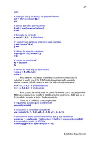 Estatística Experimental
87
qmr
# obtenção dos gl do residuo no quadro da anova
glr <- anova(comp.av)[2,1]
glr
# cálculo dos totais por tratamento
t.trat <- tapply(g.peso,trat,sum)
t.trat
# Definição do contraste
c <- c(-3,-1,1,3) # efeito linear
# estimativa do contraste linear com base nos totais
y.est <-sum(c*t.trat)
y.est
# cálculo da soma de quadrados
sqy<- (y.est^2)/(r*sum(c^2))
sqy
# calculo da estatística F
fc <- sqy/qmr
fc
# calculo do valor de p da estatística fc
valor.p <- 1-pf(fc,1,glr)
valor.p
Para obter os resultados referentes aos outros contrastes basta
substituir o objeto c na linha # Definição do contraste pelo contraste
correspondente definido abaixo e executar todo o script novamente
#c <- c(1,-1,-1,1) # efeito quadrático
#c <- c(-1,3,-3,1) # efeito cúbico
Este quadro da anova pode ser obtido facilmente com o pacote gmodels.
Não há necessidade de instalar o pacote gmodels novamente, dado que ele já
foi instalado no script anterior. Basta requerê-lo.
Script no R utilizando o pacote gmodels
# requerendo o pacote para o ambiente R
require(gmodels)
# juntando os 3 contrastes no objeto cte
cte<-rbind(c(-3, -1, 1, 3), c(1, -1, -1, 1), c(-1, 3, -3, 1))
# cálculando a anova com desdobramento dos gl dos tratamentos
gpeso.av <- aov(g.peso ~ trat,contrast = list(trat = make.contrasts(cte)))
# imprimindo o quadro da ANOVA
summary(gpeso.av, split = list(trat = 1:4))
 