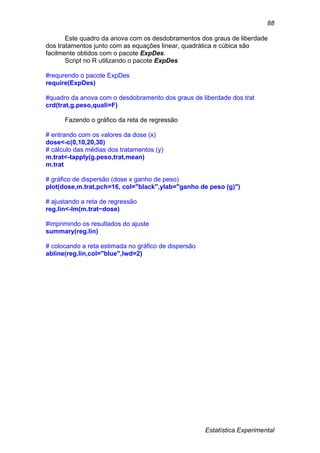 Estatística Experimental
88
Este quadro da anova com os desdobramentos dos graus de liberdade
dos tratamentos junto com as equações linear, quadrática e cúbica são
facilmente obtidos com o pacote ExpDes.
Script no R utilizando o pacote ExpDes
#requrendo o pacote ExpDes
require(ExpDes)
#quadro da anova com o desdobramento dos graus de liberdade dos trat
crd(trat,g.peso,quali=F)
Fazendo o gráfico da reta de regressão
# entrando com os valores da dose (x)
dose<-c(0,10,20,30)
# cálculo das médias dos tratamentos (y)
m.trat<-tapply(g.peso,trat,mean)
m.trat
# gráfico de dispersão (dose x ganho de peso)
plot(dose,m.trat,pch=16, col="black",ylab="ganho de peso (g)")
# ajustando a reta de regressão
reg.lin<-lm(m.trat~dose)
#imprimindo os resultados do ajuste
summary(reg.lin)
# colocando a reta estimada no gráfico de dispersão
abline(reg.lin,col="blue",lwd=2)
 