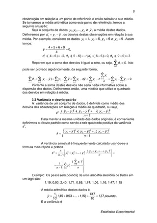 Estatística Experimental
8
observação em relação a um ponto de referência e então calcular a sua média.
Se tomarmos a média aritmética como este ponto de referência, temos a
seguinte situação:
Seja o conjunto de dados yeyyy n...,,, 21 , a média destes dados.
Definiremos por yyd ii  , os desvios destas observações em relação à sua
média. Por exemplo, considere os dados 96,5,4 4321  yeyyy . Assim
temos:
3)69(,0)66(,1)65(,2)64(
,6
4
9654
4321 



dddd
y
Reparem que a soma dos desvios é igual a zero, ou seja, 0d
4
1i
i 
. Isto
pode ser provado algebricamente, da seguinte forma,
     

      



n
i
n
i
n
i
n
i
n
i
n
i
i
n
i
i
n
i
i
iiii
n
i
i yy
n
y
nyynyyyyyd
1 1 1 1 1 11
1
1
0)(
Portanto a soma destes desvios não seria nada informativa sobre a
dispersão dos dados. Definiremos então, uma medida que utiliza o quadrado
dos desvios em relação à média.
3.2 Variância e desvio-padrão
A variância de um conjunto de dados, é definida como média dos
desvios das observações em relação à média ao quadrado, ou seja,
1
)(...)()( 22
2
2
12



n
yyyyyy
s n
Para manter a mesma unidade dos dados originais, é conveniente
definirmos o desvio-padrão como sendo a raiz quadrada positiva da variância
s2
,
1
)(...)()( 22
2
2
1



n
yyyyyy
s n
A variância amostral é frequentemente calculada usando-se a
fórmula mais rápida e prática





















 







n
i
n
i
i
i
n
n
n
y
y
n
n
yyy
yyy
n
s
1
1
2
2
2
2122
2
2
1
2
)(
1
1
)...(
...
1
1
Exemplo: Os pesos (em pounds) de uma amostra aleatória de trutas em
um lago são:
1,19; 0,93; 2,40; 1,71; 0,89; 1,74; 1,06; 1,16; 1,47; 1,15
A média aritmética destes dados é
.37,1
10
7,13
)15,1...93,019,1(
10
1
poundsy 
E a variância é
 