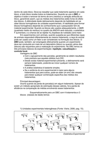 Estatística Experimental
92
dentro de cada bloco. Deve-se ressaltar que cada tratamento aparece em cada
bloco, e todo bloco recebe todos os tratamentos. Quando se usa o DBC, o
objetivo é isolar e remover do termo de erro (resíduo) a variação atribuída ao
bloco, garantindo assim, que as médias dos tratamentos estão livres do efeito
dos blocos. A efetividade deste delineamento depende da habilidade em se
obter blocos homogêneos de unidades experimentais. A habilidade para formar
blocos homogêneos depende do conhecimento que o pesquisador tem do
material experimental. Quando os blocos são usados adequadamente, o QMR
(quadrado médio do resíduo) no quadro da ANOVA será reduzido, a estatística
F aumentará, e a chance de se rejeitar H0 (hipótese de nulidade) será maior.
Em experimentos com animais, quando suspeita-se que diferentes raças
de animais responderá diferentemente ao mesmo tratamento, a raça do animal
pode ser usada como um fator a ser considerado na formação dos blocos. O
DBC pode, também, ser empregado efetivamente quando um experimento
deve ser conduzido em mais de um laboratório (bloco) ou quando vários dias
(blocos) são requeridos para a realização do experimento. No DBC temos os
três princípios básicos da experimentação: repetição, casualização e
controle local.
Vantagens do DBC
 Com o agrupamento das parcelas, geralmente se obtém resultados
mais precisos que aqueles obtidos num DIC.
 Desde exista material experimental suficiente, o delineamento será
sempre balanceado, podendo-se incluir qualquer número de
tratamentos.
 A análise estatística é bastante simples.
 Se a variância do erro experimental é maior para alguns
tratamentos que para outros, pode-se obter um erro não viesado
para testar qualquer combinação específica das médias dos
tratamentos.
Principal desvantagem
Ocorre quando da perda de parcela(s) em algum tratamento. Apesar de
existir um método apropriado de estimação desses valores, há a perda de
eficiência na comparação de médias envolvendo esses tratamentos.
Esquematicamente para um DBC com 4 tratamentos e 3
blocos (classes de idade) temos:
1) Unidades experimentais heterogêneas (Fonte: Vieira, 2006, pag. 15).
 
