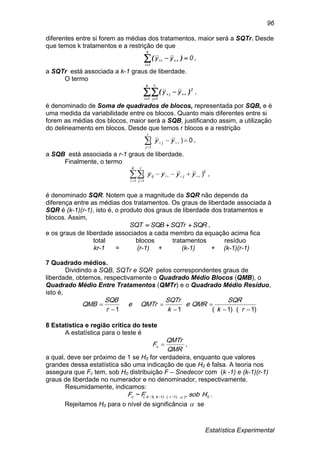 Estatística Experimental
96
diferentes entre si forem as médias dos tratamentos, maior será a SQTr. Desde
que temos k tratamentos e a restrição de que
0yy
k
1i
i 
 )( ,
a SQTr está associada a k-1 graus de liberdade.
O termo
 
 
k
1i
r
1j
2
j
i
yy )( ,
é denominado de Soma de quadrados de blocos, representada por SQB, e é
uma medida da variabilidade entre os blocos. Quanto mais diferentes entre si
forem as médias dos blocos, maior será a SQB, justificando assim, a utilização
do delineamento em blocos. Desde que temos r blocos e a restrição
0)(
1


r
j
j yy ,
a SQB está associada a r-1 graus de liberdade.
Finalmente, o termo
,)(
1 1
2
 
 
k
i
r
j
jiij yyyy
é denominado SQR. Notem que a magnitude da SQR não depende da
diferença entre as médias dos tratamentos. Os graus de liberdade associada à
SQR é (k-1)(r-1), isto é, o produto dos graus de liberdade dos tratamentos e
blocos. Assim,
SQRSQTrSQBSQT  ,
e os graus de liberdade associados a cada membro da equação acima fica
total blocos tratamentos resíduo
kr-1 = (r-1) + (k-1) + (k-1)(r-1)
7 Quadrado médios.
Dividindo a SQB, SQTr e SQR pelos correspondentes graus de
liberdade, obtemos, respectivamente o Quadrado Médio Blocos (QMB), o
Quadrado Médio Entre Tratamentos (QMTr) e o Quadrado Médio Resíduo,
isto é,
)1)(1(11 





rk
SQR
QMRe
k
SQTr
QMTre
r
SQB
QMB
8 Estatística e região crítica do teste
A estatística para o teste é
QMR
QMTr
Fc  ,
a qual, deve ser próximo de 1 se H0 for verdadeira, enquanto que valores
grandes dessa estatística são uma indicação de que H0 é falsa. A teoria nos
assegura que Fc tem, sob H0 distribuição F – Snedecor com (k -1) e (k-1)(r-1)
graus de liberdade no numerador e no denominador, respectivamente.
Resumidamente, indicamos:
0)),1)(1(,1( ,~ HsobFF rkkc  .
Rejeitamos H0 para o nível de significância  se
 