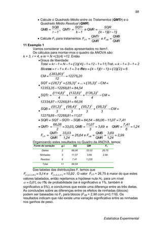 Estatística Experimental
98
 Calcule o Quadrado Médio entre os Tratamentos (QMTr) e o
Quadrado Médio Residual (QMR)
))((
,
1r1k
SQR
QMRe
1k
SQTr
QMTr
1r
SQB
QMB






 Calcule Fc para tratamentos
QMR
QMB
Fe
QMR
QMTr
F cBlcTr 
11 Exemplo 1
Vamos considerar os dados apresentados no item1.
Os cálculos para montar-mos o quadro da ANOVA são:
k = 3, r = 4, e kr = N =(3)(4) =12. Então
Graus de liberdade:
6231r1kse3141rBlo
2131kTrat111121431N1krTotal


))(())((Recos
.;))((
2012275
12
80383
CM
2
,
),(


548481122683512353
CM335329728SQT 222
,,,
),(...),(),(



066681122688712334
CM
4
3136
4
6132
4
8114
SQTr
222
,,,
),(),(),(



071181122688812279
CM
3
398
3
795
3
498
3
391
SQB
2222
,,,
),(),(),(),(


 417071106665484SQBSQTrSQTSQR ,,,, 
 241
6
417
QMRe693
3
0711
QMB0333
2
0666
QMTr ,
,
,
,
,,
,

992
241
693
QMR
QMB
Fe6426
241
0333
QMR
QMTr
F cBlcTr ,
,
,
,
,
,

Organizando estes resultados no Quadro da ANOVA, temos:
Fonte de variação g.l. SQ QM Fc
Dietas 2 66,06 33,03 26,75
Ninhadas 3 11,07 3,69 2,99
Resíduo 6 7,41 1,235
Total 11 84,54
Das tabelas das distribuições F, temos que
9210Fe145F 0106205062 ,, ),,,(),,,(  . O valor FcTr = 26,75 é maior do que estes
valores tabelados, então rejeitamos a hipótese nula H0 para um nível
%,, 1ou010 de probabilidade (se é significativo a 1%, também é
significativo a 5%), e concluímos que existe uma diferença entre as três dietas.
As conclusões sobre as diferenças entre os efeitos de ninhadas (blocos)
podem ser baseadas no Fc para blocos (FcBl = 2,98 com p=0,118). Os
resultados indicam que não existe uma variação significativa entre as ninhadas
nos ganhos de peso.
 