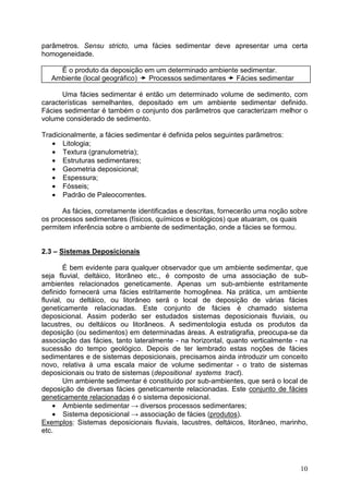10
parâmetros. Sensu stricto, uma fácies sedimentar deve apresentar uma certa
homogeneidade.
É o produto da deposição em um determinado ambiente sedimentar.
Ambiente (local geográfico) Processos sedimentares Fácies sedimentar
Uma fácies sedimentar é então um determinado volume de sedimento, com
características semelhantes, depositado em um ambiente sedimentar definido.
Fácies sedimentar é também o conjunto dos parâmetros que caracterizam melhor o
volume considerado de sedimento.
Tradicionalmente, a fácies sedimentar é definida pelos seguintes parâmetros:
• Litologia;
• Textura (granulometria);
• Estruturas sedimentares;
• Geometria deposicional;
• Espessura;
• Fósseis;
• Padrão de Paleocorrentes.
As fácies, corretamente identificadas e descritas, fornecerão uma noção sobre
os processos sedimentares (físicos, químicos e biológicos) que atuaram, os quais
permitem inferência sobre o ambiente de sedimentação, onde a fácies se formou.
2.3 – Sistemas Deposicionais
É bem evidente para qualquer observador que um ambiente sedimentar, que
seja fluvial, deltáico, litorâneo etc., é composto de uma associação de sub-
ambientes relacionados geneticamente. Apenas um sub-ambiente estritamente
definido fornecerá uma fácies estritamente homogênea. Na prática, um ambiente
fluvial, ou deltáico, ou litorâneo será o local de deposição de várias fácies
geneticamente relacionadas. Este conjunto de fácies é chamado sistema
deposicional. Assim poderão ser estudados sistemas deposicionais fluviais, ou
lacustres, ou deltáicos ou litorâneos. A sedimentologia estuda os produtos da
deposição (ou sedimentos) em determinadas áreas. A estratigrafia, preocupa-se da
associação das fácies, tanto lateralmente - na horizontal, quanto verticalmente - na
sucessão do tempo geológico. Depois de ter lembrado estas noções de fácies
sedimentares e de sistemas deposicionais, precisamos ainda introduzir um conceito
novo, relativa à uma escala maior de volume sedimentar - o trato de sistemas
deposicionais ou trato de sistemas (depositional systems tract).
Um ambiente sedimentar é constituído por sub-ambientes, que será o local de
deposição de diversas fácies geneticamente relacionadas. Este conjunto de fácies
geneticamente relacionadas é o sistema deposicional.
• Ambiente sedimentar → diversos processos sedimentares;
• Sistema deposicional → associação de fácies (produtos).
Exemplos: Sistemas deposicionais fluviais, lacustres, deltáicos, litorâneo, marinho,
etc.
 
