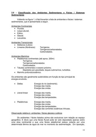 14
2.6 - Classificação dos Ambientes Sedimentares e Fácies / Sistemas
Sedimentares
Voltando na figura 1, é fácil levantar a lista de ambientes e fácies / sistemas
sedimentares, que é apresentada a seguir.
Ambientes Continentais
• Fluviais.
• Leque aluvial.
• Eólico.
• Glacial.
• Lacustres.
Ambientes Transicionais
• Deltaicos (Lobos)
• Lineares (litorâneos): Terrígenos
Terrígenos/carbonatados.
Carbonatados.
Ambientes Marinhos
• Plataformas continentais (até aprox. 200m)
Terrígenos
Terrígenos/carbonatados
Carbonatados.
• Taludes continentais e oceano próximo.
Depósitos por gravidade, leques submarinos, turbiditos.
• Marinho profundo/oceânico.
Os ambientes são geralmente subdivididos em função do tipo principal de
energia envolvido.
• Deltas Energia do rio (sedimento).
Energia das marés.
Energia das ondas.
• Litoral linear Energia das marés.
Energia das ondas.
Energia das tempestades.
• Plataformas Energia das marés.
Energia das ondas
Energia das tempestades.
Energia das correntes oceânicas intrusas.
Observação relativa à ambientes / fácies glaciais e eólicos
Os ambientes / fácies listados acima são exclusivos com relação ao espaço
geográfico. É óbvio que uma fácies fluvial pode ter sido depositada apenas sobre
uma área continental e que uma fácies plataformal estava coberta por uma
determinada lâmina de água do mar no momento da sedimentação. Em oposição,
 