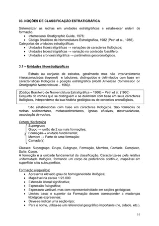 16



03. NOÇÕES DE CLASSIFICAÇÃO ESTRATIGRÁFICA
Sistematizar as rochas em unidades estratigráficas e estabelecer ordem de
formação.
• International Stratigraphic Guide, 1976;
• Código Brasileiro de Nomenclatura Estratigráfica, 1982 (Petri et al., 1986).
Categorias de unidades estratigráficas
• Unidades litoestratigráficas → variações de caracteres litológicos;
• Unidades bioestratigráficas → variação no conteúdo fossilífero;
• Unidades cronoestratigráfica → parâmetros geocronológicos.
3.1 – Unidades litoestratigráficas
Estrato ou conjunto de estratos, geralmente mas não invariavelmente
interacamadados (layered) e tabulares, distinguidos e delimitados com base em
características litológicas e posição estratigráfica (North American Commission on
Stratigraphic Nomenclature – 1983).
(Código Brasileiro de Nomenclatura Estratigráfica – 1986) – Petri et al. (1986)
Conjunto de rochas que se distinguem e se delimitam com base em seus caracteres
litológicos, independente da sua história geológica ou de conceitos cronológicos.
São estabelecidas com base em caracteres litológicos. São formadas de
rochas sedimentares, metassedimentares, ígneas efusivas, metavulcânicas,
associação de rochas.
Ordem Hierárquica
Supergrupo
Grupo → união de 2 ou mais formações;
Formação→ unidade fundamental;
Membro → Parte de uma formação;
Camada(s)
Classes: Supergrupo, Grupo, Subgrupo, Formação, Membro, Camada, Complexo,
Suíte, Corpo.
A formação é a unidade fundamental da classificação. Caracteriza-se pela relativa
uniformidade litológica, formando um corpo de preferência contínuo, mapeável em
superfície e/ou subsuperfície.
Formação (requisitos)
• Apresenta elevado grau de homogeneidade litológica;
• Mapeável na escala 1:25.000
• Extensão lateral significativa;
• Expressão fisiográfica;
• Espessura variável, mas com representatividade em seções geológicas;
• Limites basal e superior da Formação devem corresponder a mudanças
litológicas expressivas;
• Deve-se indicar uma seção-tipo;
• Para o nome, utiliza-se um referencial geográfico importante (rio, cidade, etc.).
 