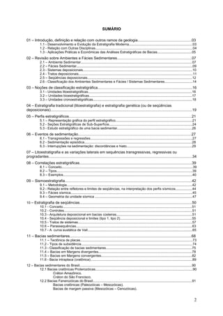 2
SUMÁRIO
01 – Introdução, definição e relação com outros ramos da geologia....................................................03
1.1 - Desenvolvimento e Evolução da Estratigrafia Moderna....................................................................03
1.2 - Relação com Outras Disciplinas........................................................................................................04
1.3 - Aplicações Práticas e Econômicas das Análises Estratigráficas de Bacias.....................................05
02 – Revisão sobre Ambientes e Fácies Sedimentares........................................................................07
2.1 – Ambiente Sedimentar.......................................................................................................................07
2.2 – Fácies Sedimentar............................................................................................................................09
2.3 - Sistemas deposicionais.....................................................................................................................10
2.4 - Tratos deposicionais..........................................................................................................................11
2.5 – Seqüências deposicionais................................................................................................................12
2.6 - Classificação dos Ambientes Sedimentares e Fácies / Sistemas Sedimentares..............................14
03 – Noções de classificação estratigráfica...........................................................................................16
3.1 - Unidades litoestratigráficas...............................................................................................................16
3.2 – Unidades bioestratigráficas..............................................................................................................17
3.3 – Unidades cronoestratigráficas..........................................................................................................18
04 – Estratigrafia tradicional (litoestratigrafia) e estratigrafia genética (ou de seqüências
deposicionais)........................................................................................................................................19
05 – Perfis estratigráficos......................................................................................................................21
5.1 – Representação gráfica do perfil estratigráfico..................................................................................21
5.2 - Seções Estratigráficas de Sub-Superfície.........................................................................................24
5.3 - Estudo estratigráfico de uma bacia sedimentar................................................................................26
06 – Eventos de sedimentação.............................................................................................................27
6.1 - Transgressões e regressões.............................................................................................................27
6.2 - Sedimentação episódica...................................................................................................................28
6.3 - Interrupções na sedimentação: discordâncias e hiato......................................................................29
07 – Litoestratigrafia e as variações laterais em sequências transgressivas, regressivas ou
progradantes..........................................................................................................................................34
08 – Correlações estratigráficas............................................................................................................39
8.1 – Conceito............................................................................................................................................39
8.2 – Tipos.................................................................................................................................................39
8.3 – Exemplos..........................................................................................................................................40
09 – Sismoestratigrafia..........................................................................................................................42
9.1 – Metodologia......................................................................................................................................42
9.2 - Relação entre refletores e limites de seqüências, na interpretação dos perfis sísmicos..................44
9.3 – Fácies sísmica..................................................................................................................................45
9.4 – Geometria da unidade sísmica ........................................................................................................47
10 – Estratigrafia de seqüências............................................................................................................50
10.1 - Conceito..........................................................................................................................................51
10.2 - Controles.........................................................................................................................................51
10.3 - Arquitetura deposicional em bacias costeiras.................................................................................51
10.4 - Seqüência deposicional e limites (tipo 1, tipo 2).............................................................................55
10.5 - Tratos de sistemas..........................................................................................................................57
10.6 – Parassequências............................................................................................................................63
10.7 - A curva eustática de Vail................................................................................................................65
11 – Bacias sedimentares.....................................................................................................................68
11.1 – Tectônica de placas........................................................................................................................73
11.2 - Tipos de subsidência.......................................................................................................................74
11.3 - Classificação de bacias sedimentares............................................................................................75
11.4 – Bacias em Margens divergentes....................................................................................................78
11.5 – Bacias em Margens convergentes.................................................................................................82
11.6 - Bacia intraplaca (cratônica).............................................................................................................89
12 – Bacias sedimentares do Brasil........................................................................................................................90
12.1 Bacias cratônicas Proterozóicas........................................................................................................90
Cráton Amazônico.
Cráton do São Francisco.
12.2 Bacias Fanerozóicas do Brasil..........................................................................................................91
Bacias cratônicas (Paleozóicas – Mesozóicas).
Bacias de margem passiva (Mesozóicas – Cenozóicas).
 