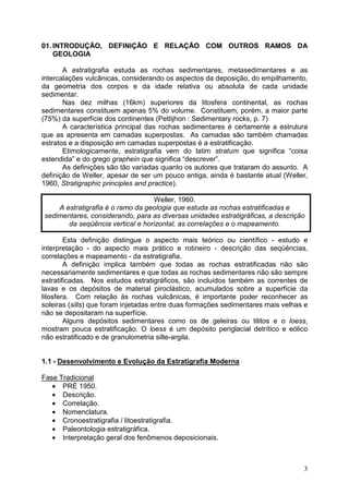 3
01. INTRODUÇÃO, DEFINIÇÃO E RELAÇÃO COM OUTROS RAMOS DA
GEOLOGIA
A estratigrafia estuda as rochas sedimentares, metasedimentares e as
intercalações vulcânicas, considerando os aspectos da deposição, do empilhamento,
da geometria dos corpos e da idade relativa ou absoluta de cada unidade
sedimentar.
Nas dez milhas (16km) superiores da litosfera continental, as rochas
sedimentares constituem apenas 5% do volume. Constituem, porém, a maior parte
(75%) da superfície dos continentes (Pettijhon : Sedimentary rocks, p. 7)
A característica principal das rochas sedimentares é certamente a estrutura
que as apresenta em camadas superpostas. As camadas são também chamadas
estratos e a disposição em camadas superpostas é a estratificação.
Etimologicamente, estratigrafia vem do latim stratum que significa “coisa
estendida” e do grego graphein que significa “descrever”.
As definições são tão variadas quanto os autores que trataram do assunto. A
definição de Weller, apesar de ser um pouco antiga, ainda é bastante atual (Weller,
1960, Stratigraphic principles and practice).
Weller, 1960.
A estratigrafia é o ramo da geologia que estuda as rochas estratificadas e
sedimentares, considerando, para as diversas unidades estratigráficas, a descrição
da seqüência vertical e horizontal, as correlações e o mapeamento.
Esta definição distingue o aspecto mais teórico ou científico - estudo e
interpretação - do aspecto mais prático e rotineiro - descrição das seqüências,
correlações e mapeamento - da estratigrafia.
A definição implica também que todas as rochas estratificadas não são
necessariamente sedimentares e que todas as rochas sedimentares não são sempre
estratificadas. Nos estudos estratigráficos, são incluídos também as correntes de
lavas e os depósitos de material piroclástico, acumulados sobre a superfície da
litosfera. Com relação às rochas vulcânicas, é importante poder reconhecer as
soleiras (sills) que foram injetadas entre duas formações sedimentares mais velhas e
não se depositaram na superfície.
Alguns depósitos sedimentares como os de geleiras ou tilitos e o loess,
mostram pouca estratificação. O loess é um depósito periglacial detrítico e eólico
não estratificado e de granulometria silte-argila.
1.1 - Desenvolvimento e Evolução da Estratigrafia Moderna
Fase Tradicional
• PRÉ 1950.
• Descrição.
• Correlação.
• Nomenclatura.
• Cronoestratigrafia / litoestratigrafia.
• Paleontologia estratigráfica.
• Interpretação geral dos fenômenos deposicionais.
 