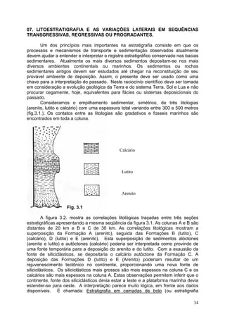 34
07. LITOESTRATIGRAFIA E AS VARIAÇÕES LATERAIS EM SEQUÊNCIAS
TRANSGRESSIVAS, REGRESSIVAS OU PROGRADANTES.
Um dos princípios mais importantes na estratigrafia consiste em que os
processos e mecanismos de transporte e sedimentação observados atualmente
devem ajudar a entender e interpretar o registro estratigráfico conservado nas bacias
sedimentares. Atualmente os mais diversos sedimentos depositam-se nos mais
diversos ambientes continentais ou marinhos. Os sedimentos ou rochas
sedimentares antigos devem ser estudados até chegar na reconstituição de seu
provável ambiente de deposição. Assim, o presente deve ser usado como uma
chave para a interpretação do passado. Neste raciocínio científico deve ser tomada
em consideração a evolução geológica da Terra e do sistema Terra, Sol e Lua e não
procurar cegamente, hoje, equivalentes para fácies ou sistemas deposicionais do
passado.
Consideramos o empilhamento sedimentar, simétrico, de três litologias
(arenito, lutito e calcário) com uma espessura total variando entre 300 e 500 metros
(fig.3.1.). Os contatos entre as litologias são gradativos e fosseis marinhos são
encontrados em toda a coluna.
Fig. 3.1
A figura 3.2. mostra as correlações litológicas traçadas entre três seções
estratigráficas apresentando a mesma seqüência da figura 3.1. As colunas A e B são
distantes de 20 km e B e C de 30 km. As correlações litológicas mostram a
superposição da Formação A (arenito), seguida das Formações B (lutito), C
(calcário), D (lutito) e E (arenito). Esta superposição de sedimentos alóctones
(arenito e lutito) e autóctones (calcário) poderia ser interpretada como provindo de
uma fonte temporária para a deposição do arenito e do lutito. Com a exaustão da
fonte de siliciclásticos, se depositaria o calcário autóctone da Formação C. A
deposição das Formações D (lutito) e E (Arenito) poderiam resultar de um
rejuvenescimento tectônico no continente, proporcionando uma nova fonte de
siliciclásticos. Os siliciclásticos mais grossos são mais espessos na coluna C e os
calcários são mais espessos na coluna A. Estas observações permitem inferir que o
continente, fonte dos siliciclásticos devia estar a leste e a plataforma marinha devia
estender-se para oeste. A interpretação parece muito lógica, em frente aos dados
disponíveis. É chamada: Estratigrafia em camadas de bolo (ou estratigrafia
Calcário
Lutito
Arenito
 