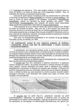 37
1 e 3 milímetros de espessura. Com este exagero vertical, os ângulos entre as
linhas de tempo e os limites de fácies são muito exagerados, também. Eles, na
realidade, têm apenas uma pequena fração de grau.
Este tipo de perfil espaço X espessura pode ser transformado em perfil onde
a horizontal corresponde ao espaço geográfico e a vertical ao tempo geológico. No
caso as linhas de tempo passam a ser paralelas, horizontais e eventualmente
eqüidistantes, quando os intervalos de tempo geológico são iguais. Esta
representação cronoestratigráfica será bastante útil quando serão desenhadas
várias seqüências superpostas e separadas por lacunas sedimentares.
Pode perguntar-se se as linhas de tempo são sempre obliquas com relação
às linhas de transição de fácies. Mais uma vez é bom lembrar que esses dois
conjuntos isócronos e de limite de fácies são na verdade superfícies que se cruzam.
Uma seção perpendicular às antigas linhas de praia mostrará o cruzamento entre os
dois conjuntos de superfícies, enquanto uma seção paralela às paleopraias mostrará
o paralelismo entre os dois tipos de linhas.
Este caso de transgressão-progradação é um exemplo da lei de Walther,
formulada, por ele, em alemão, em 1894.
“Ao empilhamento vertical de uma seqüência gradativa de litofácies,
correspondia, durante cada fase da sedimentação, a mesma sucessão
horizontal de litofácies”.
A estratificação, que representa paradas curtas na sedimentação é paralela
às linhas de tempo e cruza, evidentemente, os limites de fácies. À escala de detalhe,
as variações laterais de fácies podem ocorrer pela indentação de camadas das duas
litologias bem definidas terminando em pontas, lateralmente, ou camadas contínuas
passando lateralmente de uma litologia para outra.
Neste estágio do curso, já sabemos que os estratígrafos têm a disposição três
tipos de perfis para suas representações gráficas.
O primeiro tipo (Fig. 3.6.) representa a distância horizontal e a espessura
vertical, medidas em metros. As escalas horizontais e verticais precisam ser iguais.
Caso contrário, ocorrem distorções que fazem variar a espessura das unidades
estratigráficas e aumentam os ângulos de mergulho das camadas. O desenho do
perfil em subsuperfície pode ser executado usando técnicas de desenho geológico,
como o método de Busk que será estudado no próximo capítulo. Quando existem
sondagens profundas, suas descrições são usadas para traçar os limites entre
unidades, em subsuperfície.
O segundo tipo de perfil (Fig.3.7.), geralmente chamado de perfil
cronoestratigráfico, representa, na horizontal, a distância entre os pontos de
observações e na vertical o tempo geológico. Este tipo de perfil tem como vantagem
de representar as interrupções na sedimentação (discordâncias) não apenas por
Fig. 3.6
 