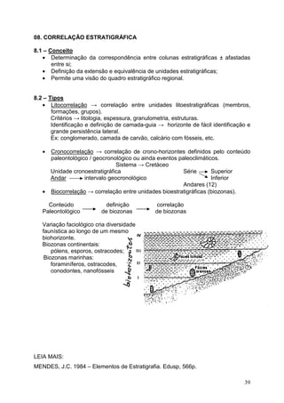 39
08. CORRELAÇÃO ESTRATIGRÁFICA
8.1 – Conceito
• Determinação da correspondência entre colunas estratigráficas ± afastadas
entre si;
• Definição da extensão e equivalência de unidades estratigráficas;
• Permite uma visão do quadro estratigráfico regional.
8.2 – Tipos
• Litocorrelação → correlação entre unidades litoestratigráficas (membros,
formações, grupos).
Critérios → litologia, espessura, granulometria, estruturas.
Identificação e definição de camada-guia → horizonte de fácil identificação e
grande persistência lateral.
Ex: conglomerado, camada de carvão, calcário com fósseis, etc.
• Cronocorrelação → correlação de crono-horizontes definidos pelo conteúdo
paleontológico / geocronológico ou ainda eventos paleoclimáticos.
Sistema → Cretáceo
Unidade cronoestratigráfica Série Superior
Andar intervalo geocronológico Inferior
Andares (12)
• Biocorrelação → correlação entre unidades bioestratigráficas (biozonas).
Conteúdo definição correlação
Paleontológico de biozonas de biozonas
Variação faciológico cria diversidade
faunística ao longo de um mesmo
biohorizonte.
Biozonas continentais:
pólens, esporos, ostracodes;
Biozonas marinhas:
foraminíferos, ostracodes,
conodontes, nanofósseis
LEIA MAIS:
MENDES, J.C. 1984 – Elementos de Estratigrafia. Edusp, 566p.
 