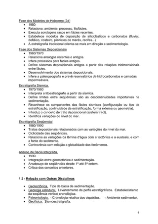 4
Fase dos Modelos do Holoceno (3d)
• 1950
• Relaciona: ambiente, processo, litofácies.
• Executa sondagens rasos em fácies recentes.
• Estabelece modelos de deposição de siliciclásticos e carbonatos (fluvial,
deltáico, costeiro, planícies de marés, recifes...)
• A estratigrafia tradicional orienta-se mais em direção a sedimentologia.
Fase dos Sistemas Deposicionais
• 1960/1970
• Relaciona análogos recentes e antigos.
• Infere processos para fácies antigos.
• Define sistemas deposicionais antigos a partir das relações tridimensionais
entre fácies.
• Desenvolvimento dos sistemas deposicionais.
• Infere a paleogeografia e prevê reservatórios de hidrocarbonetos e camadas
impermeáveis.
Estratigrafia Sismica.
• 1970/1980
• Interpreta a litoestratigrafia a partir da sísmica.
• Define limites entre seqüências: são as descontinuidades importantes na
sedimentação.
• Reconhece os componentes das fácies sísmicas (configuração ou tipo de
estratificação, continuidade da estratificação, forma externa ou geometria).
• Introduz o conceito de trato deposicional (system tract).
• Identifica variações do nível do mar.
Estratigrafia Seqüencial
• 1980/1990
• Tratos deposicionais relacionados com as variações do nível do mar.
• Ciclicidade das seqüências.
• Relaciona as variações da lâmina d'água com a tectônica e a eustasia, e com
a fonte do sedimento.
• Controvérsia com relação a globalidade dos fenômenos.
Análise de Bacia Integrada.
• 1990.
• Integração entre geotectônica e sedimentação.
• Arcabouço de seqüências desde 1ª até 5ª ordem.
• Crítica dos conceitos anteriores.
1.2 - Relação com Outras Disciplinas
• Geotectônica. Tipo de bacia de sedimentação.
• Geologia estrutural. Levantamento de perfis estratigráficos. Estabelecimento
da seqüência vertical cronológica.
• Paleontologia. - Cronologia relativa dos depósitos. - Ambiente sedimentar.
• Geofísica. Sismoestratigrafia.
 