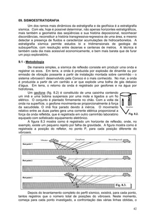 42
09. SISMOESTRATIGRAFIA
Um dos ramos mais dinâmicos da estratigrafia e da geofísica é a estratigrafia
sísmica. Com ela, hoje é possível determinar, não apenas horizontes estratigráficos,
mais também a geometria das seqüências e sua história deposicional, reconhecer
discordâncias, reconstituir a história transgressiva-regressiva de uma área, e mesmo
detectar a presença de fluidos e caracterizar acumulações de hidrocarbonetos. A
estratigrafia sísmica permite estudos bi e tridimensionais de geologia de
subsuperfície, com resolução entre dezenas e centenas de metros. A técnica é
também cada dia mais acessível economicamente, e bem mais barata que de furar
um poço exploratório.
9.1 - Metodologia
De maneira simples, a sísmica de reflexão consiste em produzir uma onda e
registrar os ecos. Em terra, a onda é produzida por explosão de dinamite ou por
emissão de vibração possante a partir de instalação montada sobre caminhão - o
sistema vibroseis desenvolvido pela Conoco é o mais conhecido. No mar, a onda
é produzida a partir de um canhão a ar que explode uma bolha de gás debaixo
d’água. Em terra, o retorno da onda é registrado por geofones e na água por
hidrofones.
Um geofone (fig. 8.2) é constituído de uma caixinha contendo
um imã e uma bobina suspensos por uma mola e ligados a um fio
elétrico. O conjunto é plantado firmemente no chão. Com a volta da
onda na superfície, o geofone movimenta-se proporcionalmente à força
da sacudidela. O imã fica parado devido à inércia. O movimento
relativo entre as duas partes gera uma corrente elétrica proporcional a
força da onda refletida, que é registrada em outro caminhão laboratório
equipado com sofisticado equipamento eletrônico.
A figura 8.3 mostra como é registrado um horizonte de reflexão, onde, no
exemplo, existe um pequeno rejeito por falha de gravidade. A figura mostra como é
registrada a posição do refletor, no ponto P, para cada posição diferente do
vibroseis.
Depois do levantamento completo do perfil sísmico, existirá, para cada ponto,
tantos registros que o número total de posições do vibroseis. Neste momento,
começa para cada ponto investigado, a confrontação das várias linhas obtidas, o
Geofone
Fig. 8.3.
Fig. 8.2.
 