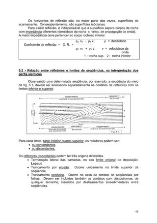 44
Os horizontes de reflexão são, na maior parte das vezes, superfícies de
acamamento. Conseqüentemente, são superfícies isócronas.
Para existir reflexão, é indispensável que a superfície separe corpos de rocha
com impedância diferentes (densidade da rocha x veloc. de propagação da onda).
A maior impedância deve pertencer ao corpo rochoso inferior.
ρ2 v2 - ρ1 v1 ρ = densidade
Coeficiente de reflexão = C. R. =
ρ2 v2 + ρ1 v1 v = velocidade da
onda
1 : rocha sup. 2 : rocha inferior
9.2 - Relação entre refletores e limites de seqüências, na interpretação dos
perfis sísmicos
Observando uma determinada seqüência, por exemplo, a seqüência do meio
da fig. 8.7, devem ser analisados separadamente os contatos de refletores com os
limites inferior e superior.
Para cada limite, tanto inferior quanto superior, os refletores podem ser:
• ou concordantes
• ou discordantes.
Os refletores discordantes podem ter três origens diferentes.
• Terminação lateral das camadas, no seu limite original de deposição:
Lapout.
• Truncamento por erosão. Ocorre unicamente no limite superior da
seqüência.
• Truncamento tectônico. Ocorre no caso de contato de seqüências por
falhas. Devem ser incluidos também os contatos com olistostromas, de
qualquer tamanho, inseridos por deslizamentos sinsedimentares entre
seqüências.
Fig. 8.7.
 