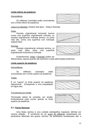 45
Limite inferior da seqüência
Concordância
Os refletores (camadas) estão concordantes
com o limite inferior da seqüência.
Lapout (ou Baselap). Existem dois tipos : Onlap e Downlap
Onlap
Camada originalmente horizontal termina
contra uma superfície originalmente inclinada, ou
camada originalmente inclinada termina, no ponto
mais alto, contra uma superfície com inclinação
original maior.
Downlap
Camada originalmente inclinada termina, no
ponto mais baixo, sobre uma superfície
originalmente horizontal ou inclinada.
Evidentemente, Onlap e Downlap podem ser
diferenciados, apenas quando não ocorrerem muitas deformações tectônicas.
Limite superior da seqüência
Concordância
Os refletores (camadas) estão
concordantes com o limite superior da seqüência.
Toplap
É um “Lapout” no limite superior da seqüência
deposicional. Corresponde a uma progradação
em água rasa.
Truncamento por erosão
Terminação lateral de camadas, por erosão.
Evidentemente pode ocorrer apenas no limite
superior da seqüência.
9.3 - Fácies Sísmicas
Uma fácies sísmica é uma unidade estratigráfica mapeável, definida por
sísmica reflexão. É constituída de um grupo de refletores caraterizados por
parâmetros diferentes dos grupos vizinhos. Os parâmetros considerados são: a
 