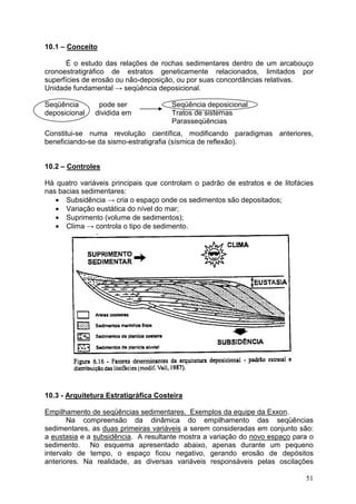 51
10.1 – Conceito
É o estudo das relações de rochas sedimentares dentro de um arcabouço
cronoestratigráfico de estratos geneticamente relacionados, limitados por
superfícies de erosão ou não-deposição, ou por suas concordâncias relativas.
Unidade fundamental → seqüência deposicional.
Seqüência pode ser Seqüência deposicional
deposicional dividida em Tratos de sistemas
Parasseqüências
Constitui-se numa revolução científica, modificando paradigmas anteriores,
beneficiando-se da sismo-estratigrafia (sísmica de reflexão).
10.2 – Controles
Há quatro variáveis principais que controlam o padrão de estratos e de litofácies
nas bacias sedimentares:
• Subsidência → cria o espaço onde os sedimentos são depositados;
• Variação eustática do nível do mar;
• Suprimento (volume de sedimentos);
• Clima → controla o tipo de sedimento.
10.3 - Arquitetura Estratigráfica Costeira
Empilhamento de seqüências sedimentares. Exemplos da equipe da Exxon.
Na compreensão da dinâmica do empilhamento das seqüências
sedimentares, as duas primeiras variáveis a serem consideradas em conjunto são:
a eustasia e a subsidência. A resultante mostra a variação do novo espaço para o
sedimento. No esquema apresentado abaixo, apenas durante um pequeno
intervalo de tempo, o espaço ficou negativo, gerando erosão de depósitos
anteriores. Na realidade, as diversas variáveis responsáveis pelas oscilações
 