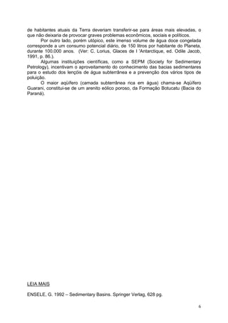 6
de habitantes atuais da Terra deveriam transferir-se para áreas mais elevadas, o
que não deixaria de provocar graves problemas econômicos, sociais e políticos.
Por outro lado, porém utópico, este imenso volume de água doce congelada
corresponde a um consumo potencial diário, de 150 litros por habitante do Planeta,
durante 100.000 anos. (Ver: C. Lorius, Glaces de l 'Antarctique, ed. Odile Jacob,
1991, p. 86.).
Algumas instituições científicas, como a SEPM (Society for Sedimentary
Petrology), incentivam o aproveitamento do conhecimento das bacias sedimentares
para o estudo dos lençóis de água subterrânea e a prevenção dos vários tipos de
poluição.
O maior aqüífero (camada subterrânea rica em água) chama-se Aqüífero
Guarani, constitui-se de um arenito eólico poroso, da Formação Botucatu (Bacia do
Paraná).
LEIA MAIS
ENSELE, G. 1992 – Sedimentary Basins. Springer Verlag, 628 pg.
 