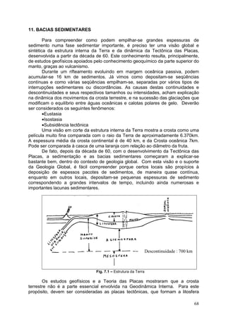68
11. BACIAS SEDIMENTARES
Para compreender como podem empilhar-se grandes espessuras de
sedimento numa fase sedimentar importante, é preciso ter uma visão global e
sintética da estrutura interna da Terra e da dinâmica da Tectônica das Placas,
desenvolvida a partir da década de 60. Este conhecimento resulta, principalmente,
de estudos geofísicos apoiados pelo conhecimento geoquímico da parte superior do
manto, graças ao vulcanismo.
Durante um rifteamento evoluindo em margem oceânica passiva, podem
acumular-se 16 km de sedimentos. Já vimos como depositam-se seqüências
contínuas e como várias seqüências empilham-se, separadas por vários tipos de
interrupções sedimentares ou discordâncias. As causas destas continuidades e
descontinuidades e seus respectivos tamanhos ou intensidades, acham explicação
na dinâmica dos movimentos da crosta terrestre, e na sucessão das glaciações que
modificam o equilíbrio entre águas oceânicas e calotas polares de gelo. Deverão
ser considerados os seguintes fenômenos:
•Eustasia
•Isostasia
•Subsidência tectônica
Uma visão em corte da estrutura interna da Terra mostra a crosta como uma
película muito fina comparada com o raio da Terra de aproximadamente 6.370km.
A espessura média da crosta continental é de 40 km, e da Crosta oceânica 7km.
Pode ser comparada à casca de uma laranja com relação ao diâmetro da fruta.
De fato, depois da década de 60, com o desenvolvimento da Tectônica das
Placas, a sedimentação e as bacias sedimentares começaram a explicar-se
bastante bem, dentro do contexto de geologia global. Com esta visão e o suporte
da Geologia Global, é fácil compreender porque certos locais são propícios à
deposição de espessos pacotes de sedimentos, de maneira quase contínua,
enquanto em outros locais, depositam-se pequenas espessuras de sedimento
correspondendo a grandes intervalos de tempo, incluindo ainda numerosas e
importantes lacunas sedimentares.
Fig. 7.1 – Estrutura da Terra
Os estudos geofísicos e a Teoria das Placas mostraram que a crosta
terrestre não é a parte essencial envolvida na Geodinâmica Interna. Para este
propósito, devem ser consideradas as placas tectônicas, que formam a litosfera
Descontinuidade : 700 km
 