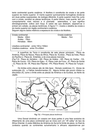 69
tanto continental quanto oceânica. A litosfera é constituída da crosta e da parte
superior do manto superior. O manto superior quimicamente homogêneo divide-se
em duas partes superpostas, de reologia diferente. A parte superior mais fria, junto
com a crosta, constitui as placas tectônicas. A parte inferior, mais quente, tem um
comportamento mais viscoso e é chamada astenosfera, o que significa
etimologicamente: esfera sem força. É sobre ela que deslizam, separam-se e
entram em colisão, as placas tectônicas. A figura 7.1. mostra o detalhe da crosta e
do manto superior em região continental e oceânica.
Seguem alguns dados relativos a espessura da crosta e da litosfera.
Crosta continental Crosta oceânica
Media : 40km Media : 7km
Andes : 70km
Himalaia : 80km
Litosfera continental : entre 100 e 150km
Litosfera oceânica : entre 70 e 80km
A superfície da Terra é constituída de sete placas principais: Placa da
América, Placa de Nazca, Placa da África, Placa da Eurásia , Placa da Índia, Placa
do Pacífico e Placa da Antártida, e de onze placas menores
(Fig.7.2) Placa do Adriático - AD, Placa da Arábia - AR, Placa do Caribe - CA,
Placa de Cocos - CO, Placa do Egeu - E, Placa Juán de Fuca - JF, Placa de Gorda
- G, Placa do Irã - IR, Placa das Filipinas - PH, Placa Rivera - R, Placa da Turquia -
T.
Os limites entre placas são de três tipos : Dorsais oceânicas (1), Zonas de
subducção (2), e Falhas transformantes (3). Alguns limites são pouco nítidos ou
discutidos (4), como o limite entre as placas da América e da Eurásia, ao Norte do
Japão.
Fig. 7.2. – Principais placas tectônicas
Uma Dorsal dividindo um oceano em duas partes é uma fase evolutiva do
rifteamento de uma placa continental que se inicia com um “rift valley” do tipo da
África Oriental. A costa Atlântica da América do Sul já foi limite de placa, no final do
Jurássico quando os continentes sul-americano e africano separaram-se por
 