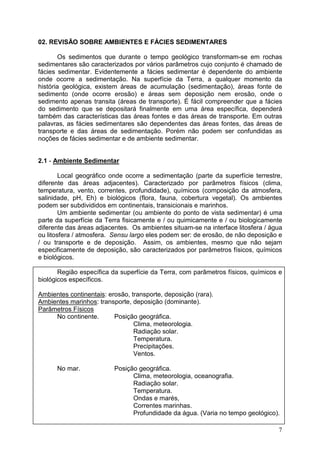 7
02. REVISÃO SOBRE AMBIENTES E FÁCIES SEDIMENTARES
Os sedimentos que durante o tempo geológico transformam-se em rochas
sedimentares são caracterizados por vários parâmetros cujo conjunto é chamado de
fácies sedimentar. Evidentemente a fácies sedimentar é dependente do ambiente
onde ocorre a sedimentação. Na superfície da Terra, a qualquer momento da
história geológica, existem áreas de acumulação (sedimentação), áreas fonte de
sedimento (onde ocorre erosão) e áreas sem deposição nem erosão, onde o
sedimento apenas transita (áreas de transporte). É fácil compreender que a fácies
do sedimento que se depositará finalmente em uma área específica, dependerá
também das características das áreas fontes e das áreas de transporte. Em outras
palavras, as fácies sedimentares são dependentes das áreas fontes, das áreas de
transporte e das áreas de sedimentação. Porém não podem ser confundidas as
noções de fácies sedimentar e de ambiente sedimentar.
2.1 - Ambiente Sedimentar
Local geográfico onde ocorre a sedimentação (parte da superfície terrestre,
diferente das áreas adjacentes). Caracterizado por parâmetros físicos (clima,
temperatura, vento, correntes, profundidade), químicos (composição da atmosfera,
salinidade, pH, Eh) e biológicos (flora, fauna, cobertura vegetal). Os ambientes
podem ser subdivididos em continentais, transicionais e marinhos.
Um ambiente sedimentar (ou ambiente do ponto de vista sedimentar) é uma
parte da superfície da Terra fisicamente e / ou quimicamente e / ou biologicamente
diferente das áreas adjacentes. Os ambientes situam-se na interface litosfera / água
ou litosfera / atmosfera. Sensu largo eles podem ser: de erosão, de não deposição e
/ ou transporte e de deposição. Assim, os ambientes, mesmo que não sejam
especificamente de deposição, são caracterizados por parâmetros físicos, químicos
e biológicos.
Região específica da superfície da Terra, com parâmetros físicos, químicos e
biológicos específicos.
Ambientes continentais: erosão, transporte, deposição (rara).
Ambientes marinhos: transporte, deposição (dominante).
Parâmetros Físicos
No continente. Posição geográfica.
Clima, meteorologia.
Radiação solar.
Temperatura.
Precipitações.
Ventos.
No mar. Posição geográfica.
Clima, meteorologia, oceanografia.
Radiação solar.
Temperatura.
Ondas e marés,
Correntes marinhas.
Profundidade da água. (Varia no tempo geológico).
 