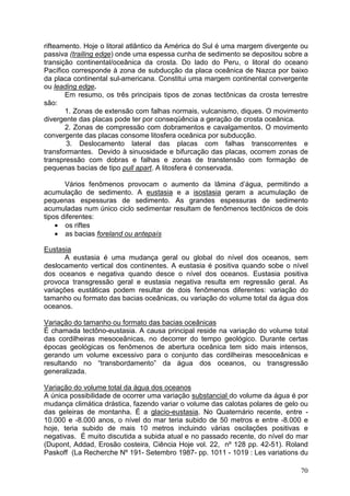 70
rifteamento. Hoje o litoral atlântico da América do Sul é uma margem divergente ou
passiva (trailing edge) onde uma espessa cunha de sedimento se depositou sobre a
transição continental/oceânica da crosta. Do lado do Peru, o litoral do oceano
Pacífico corresponde à zona de subducção da placa oceânica de Nazca por baixo
da placa continental sul-americana. Constitui uma margem continental convergente
ou leading edge.
Em resumo, os três principais tipos de zonas tectônicas da crosta terrestre
são:
1. Zonas de extensão com falhas normais, vulcanismo, diques. O movimento
divergente das placas pode ter por conseqüência a geração de crosta oceânica.
2. Zonas de compressão com dobramentos e cavalgamentos. O movimento
convergente das placas consome litosfera oceânica por subducção.
3. Deslocamento lateral das placas com falhas transcorrentes e
transformantes. Devido à sinuosidade e bifurcação das placas, ocorrem zonas de
transpressão com dobras e falhas e zonas de transtensão com formação de
pequenas bacias de tipo pull apart. A litosfera é conservada.
Vários fenômenos provocam o aumento da lâmina d’água, permitindo a
acumulação de sedimento. A eustasia e a isostasia geram a acumulação de
pequenas espessuras de sedimento. As grandes espessuras de sedimento
acumuladas num único ciclo sedimentar resultam de fenômenos tectônicos de dois
tipos diferentes:
• os riftes
• as bacias foreland ou antepaís
Eustasia
A eustasia é uma mudança geral ou global do nível dos oceanos, sem
deslocamento vertical dos continentes. A eustasia é positiva quando sobe o nível
dos oceanos e negativa quando desce o nível dos oceanos. Eustasia positiva
provoca transgressão geral e eustasia negativa resulta em regressão geral. As
variações eustáticas podem resultar de dois fenômenos diferentes: variação do
tamanho ou formato das bacias oceânicas, ou variação do volume total da água dos
oceanos.
Variação do tamanho ou formato das bacias oceânicas
É chamada tectôno-eustasia. A causa principal reside na variação do volume total
das cordilheiras mesoceânicas, no decorrer do tempo geológico. Durante certas
épocas geológicas os fenômenos de abertura oceânica tem sido mais intensos,
gerando um volume excessivo para o conjunto das cordilheiras mesoceânicas e
resultando no “transbordamento” da água dos oceanos, ou transgressão
generalizada.
Variação do volume total da água dos oceanos
A única possibilidade de ocorrer uma variação substancial do volume da água é por
mudança climática drástica, fazendo variar o volume das calotas polares de gelo ou
das geleiras de montanha. É a glacio-eustasia. No Quaternário recente, entre -
10.000 e -8.000 anos, o nível do mar teria subido de 50 metros e entre -8.000 e
hoje, teria subido de mais 10 metros incluindo várias oscilações positivas e
negativas. É muito discutida a subida atual e no passado recente, do nível do mar
(Dupont, Addad, Erosão costeira, Ciência Hoje vol. 22, nº 128 pp. 42-51). Roland
Paskoff (La Recherche Nº 191- Setembro 1987- pp. 1011 - 1019 : Les variations du
 
