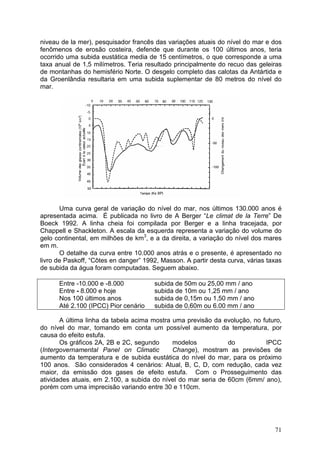 71
niveau de la mer), pesquisador francês das variações atuais do nível do mar e dos
fenômenos de erosão costeira, defende que durante os 100 últimos anos, teria
ocorrido uma subida eustática media de 15 centímetros, o que corresponde a uma
taxa anual de 1,5 milímetros. Teria resultado principalmente do recuo das geleiras
de montanhas do hemisfério Norte. O desgelo completo das calotas da Antártida e
da Groenlândia resultaria em uma subida suplementar de 80 metros do nível do
mar.
Uma curva geral de variação do nível do mar, nos últimos 130.000 anos é
apresentada acima. É publicada no livro de A Berger “Le climat de la Terre” De
Boeck 1992. A linha cheia foi compilada por Berger e a linha tracejada, por
Chappell e Shackleton. A escala da esquerda representa a variação do volume do
gelo continental, em milhões de km3
, e a da direita, a variação do nível dos mares
em m.
O detalhe da curva entre 10.000 anos atrás e o presente, é apresentado no
livro de Paskoff, “Côtes en danger” 1992, Masson. A partir desta curva, várias taxas
de subida da água foram computadas. Seguem abaixo.
Entre -10.000 e -8.000 subida de 50m ou 25,00 mm / ano
Entre - 8.000 e hoje subida de 10m ou 1,25 mm / ano
Nos 100 últimos anos subida de 0,15m ou 1,50 mm / ano
Até 2.100 (IPCC) Pior cenário subida de 0,60m ou 6.00 mm / ano
A última linha da tabela acima mostra uma previsão da evolução, no futuro,
do nível do mar, tomando em conta um possível aumento da temperatura, por
causa do efeito estufa.
Os gráficos 2A, 2B e 2C, segundo modelos do IPCC
(Intergovernamental Panel on Climatic Change), mostram as previsões de
aumento da temperatura e de subida eustática do nível do mar, para os próximo
100 anos. São considerados 4 cenários: Atual, B, C, D, com redução, cada vez
maior, da emissão dos gases de efeito estufa. Com o Prosseguimento das
atividades atuais, em 2.100, a subida do nível do mar seria de 60cm (6mm/ ano),
porém com uma imprecisão variando entre 30 e 110cm.
 