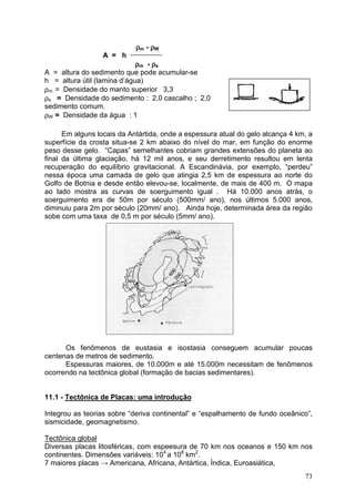 73
ρρρρm - ρρρρW
A = h ____________
ρρρρm - ρρρρs
A = altura do sedimento que pode acumular-se
h = altura útil (lamina d’água)
ρm = Densidade do manto superior 3,3
ρs = Densidade do sedimento : 2,0 cascalho ; 2,0
sedimento comum.
ρW = Densidade da água : 1
Em alguns locais da Antártida, onde a espessura atual do gelo alcança 4 km, a
superfície da crosta situa-se 2 km abaixo do nível do mar, em função do enorme
peso desse gelo. “Capas” semelhantes cobriam grandes extensões do planeta ao
final da última glaciação, há 12 mil anos, e seu derretimento resultou em lenta
recuperação do equilíbrio gravitacional. A Escandinávia, por exemplo, “perdeu”
nessa época uma camada de gelo que atingia 2,5 km de espessura ao norte do
Golfo de Botnia e desde então elevou-se, localmente, de mais de 400 m. O mapa
ao lado mostra as curvas de soerguimento igual . Há 10.000 anos atrás, o
soerguimento era de 50m por século (500mm/ ano), nos últimos 5.000 anos,
diminuiu para 2m por século (20mm/ ano). Ainda hoje, determinada área da região
sobe com uma taxa de 0,5 m por século (5mm/ ano).
Os fenômenos de eustasia e isostasia conseguem acumular poucas
centenas de metros de sedimento.
Espessuras maiores, de 10.000m e até 15.000m necessitam de fenômenos
ocorrendo na tectônica global (formação de bacias sedimentares).
11.1 - Tectônica de Placas: uma introdução
Integrou as teorias sobre “deriva continental” e “espalhamento de fundo oceânico”,
sismicidade, geomagnetismo.
Tectônica global
Diversas placas litosféricas, com espeesura de 70 km nos oceanos e 150 km nos
continentes. Dimensões variáveis: 104
a 108
km2
.
7 maiores placas → Americana, Africana, Antártica, Índica, Euroasiática,
 