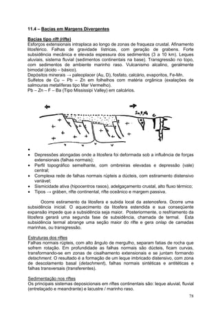 78
11.4 – Bacias em Margens Divergentes
Bacias tipo rift (rifte)
Esforços extensionais intraplaca ao longo de zonas de fraqueza crustal. Afinamento
litosférico. Falhas de gravidade lístricas, com geração de grabens. Forte
subsidência mecânica e elevada espessura dos sedimentos (3 a 10 km). Leques
aluviais, sistema fluvial (sedimentos continentais na base). Transgressão no topo,
com sedimentos de ambiente marinho raso. Vulcanismo alcalino, geralmente
bimodal (ácido – básico).
Depósitos minerais → paleoplacer (Au, D), fosfato, calcário, evaporitos, Fe-Mn.
Sulfetos de Cu – Pb – Zn em folhelhos com matéria orgânica (exalações de
salmouras metalíferas tipo Mar Vermelho).
Pb – Zn – F – Ba (Tipo Mississipi Valley) em calcários.
•
• Depressões alongadas onde a litosfera foi deformada sob a influência de forças
extensionais (falhas normais);
• Perfil topográfico semelhante, com ombreiras elevadas e depressão (vale)
central;
• Complexa rede de falhas normais rúpteis a dúcteis, com estiramento distensivo
variável;
• Sismicidade ativa (hipocentros rasos), adelgaçamento crustal, alto fluxo térmico;
• Tipos → gráben, rifte continental, rifte oceânico e margem passiva.
Ocorre estiramento da litosfera e subida local da astenosfera. Ocorre uma
subsidência inicial. O aquecimento da litosfera estendida e sua conseqüente
expansão impede que a subsidência seja maior. Posteriormente, o resfriamento da
litosfera gerará uma segunda fase de subsidência, chamada de termal. Esta
subsidência termal abrange uma seção maior do rifte e gera onlap de camadas
marinhas, ou transgressão.
Estruturas dos riftes
Falhas normais rúpteis, com alto ângulo de mergulho, separam fatias de rocha que
sofrem rotação. Em profundidade as falhas normais são dúcteis, ficam curvas,
transformando-se em zonas de cisalhamento extensionais e se juntam formando
detachment. O resultado é a formação de um leque imbricado distensivo, com zona
de descolamento basal (detachment), falhas normais sintéticas e antitéticas e
falhas transversais (transferentes).
Sedimentação nos riftes
Os principais sistemas deposicionais em riftes continentais são: leque aluvial, fluvial
(entrelaçado e meandrante) e lacustre / marinho raso.
 