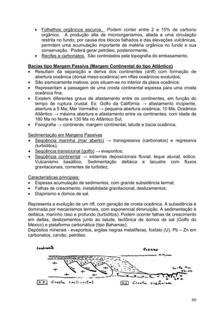 80
• Folhelhos orgânicos escuros. Podem conter entre 2 e 15% de carbono
orgânico. A produção alta de microorganismos, aliada a uma circulação
restrita no fundo, por causa dos blocos falhados e das elevações vulcânicas,
permitem uma acumulação importante de matéria orgânica no fundo e sua
conservação. Poderá gerar petróleo, posteriormente.
• Recifes e carbonatos. São controlados pela topografia do embasamento.
Bacias tipo Margem Passiva (Margem Continental do tipo Atlântico)
• Resultam da separação e deriva dos continentes (drift) com formação de
abertura oceânica (dorsal meso-oceânica) em riftes oceânicos evoluídos;
• São sismicamente inativos, pois situam-se no interior da placa oceânica;
• Representam a passagem de uma crosta continental espessa para uma crosta
oceânica fina;
• Existem diferentes graus de afastamento entre os continentes, em função do
tempo de ruptura crustal. Ex: Golfo da Califórnia → afastamento incipiente,
abertura a 5 Ma; Mar Vermelho → pequena abertura oceânica, 10 Ma; Oceânico
Atlântico → máxima abertura e afastamento entre os continentes, com idade de
180 Ma no Norte e 130 Ma no Atlântico Sul;
• Fisiografia → continente, margem continental, talude e bacia oceânica.
Sedimentação em Margens Passivas
• Seqüência marinha (mar aberto) → transgressiva (carbonatos) e regressiva
(turbiditos);
• Seqüência transicional (golfo) → evaporitos;
• Seqüência continental → sistemas deposicionais fluvial, leque aluvial, eólico.
Vulcanismo basáltico. Sedimentação deltáica e lacustre com fluxos
gravitacionais, correntes de turbidez;
Características principais:
• Espessa acumulação de sedimentos, com grande subsidência termal;
• Falhas de crescimento, instabilidade gravitacional, deslizamentos;
• Diapirismo e domos de sal.
Representa a evolução de um rift, com geração de crosta oceânica. A subsidência é
dominada por mecanismos termais, com exponencial diminuição. A sedimentação é
deltáica, marinho raso e profundo (turbiditos). Podem ocorrer falhas de crescimento
em deltas, deslizamentos junto ao talude, tectônica de domos de sal (Golfo do
México) e plataforma carbonática (tipo Bahamas).
Depósitos minerais - evaporitos, argilas negras metalíferas, fosfato (U), Pb – Zn em
carbonatos, carvão, petróleo.
 