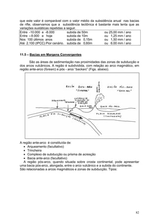 82
que este valor é comparável com o valor médio da subsidência anual nas bacias
de rifte, observamos que a subsidência tectônica é bastante mais lenta que as
variações eustáticas repetidas a seguir.
Entre -10.000 e -8.000 subida de 50m ou 25,00 mm / ano
Entre - 8.000 e hoje subida de 10m ou 1,25 mm / ano
Nos 100 últimos anos subida de 0,15m ou 1,50 mm / ano
Até 2.100 (IPCC) Pior cenário. subida de 0,60m ou 6.00 mm / ano
11.5 – Bacias em Margens Convergentes
São as áreas de sedimentação nas proximidades das zonas de subducção e
dos arcos vulcânicos. A região é subdividida, com relação ao arco magmático, em
região ante-arco (forearc) e pós - arco “backarc” (Figs. abaixo).
A região ante-arco é constituída de:
• Arqueamento (facultativo)
• Trincheira
• Complexo de subducção ou prisma de acresção
• Bacia ante-arco (facultativo)
A região pós-arco, quando situada sobre crosta continental, pode apresentar
uma bacia pós-arco, alongada, entre o arco vulcânico e a subida do continente.
São relacionadas a arcos magmáticos e zonas de subducção. Tipos:
 