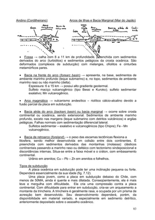 83
Andino (Cordilheirano) Arcos de Ilhas e Bacia Marginal (Mar do Japão)
• Fossa → calha com 8 a 11 km de profundidade, preenchida com sedimentos
derivados do arco (turbiditos) e sedimentos pelágicos da crosta oceânica. São
deformados (complexos de subducção) com melanges, ofiolitos e cinturões
metamórficos pares.
• Bacia na frente do arco (forearc basin) → apresenta, na base, sedimentos de
ambiente marinho profundo (leque submarino) e, no topo, sedimentos de ambiente
marinho raso ou não marinho (delta).
Espessura: 6 a 15 km → possui alto gradiente geotermal.
Sulfeto maciço vulcanogênico (tipo Bessi e Kuroko); sulfeto sedimentar
exalativo; Mn vulcanogênico.
• Arco magmático → vulcanismo andesítico – riolítico cálcio-alcalino devido a
fusão parcial da placa em subducção.
• Bacia atrás do arco (backarc basin) ou bacia marginal → ocorre sobre crosta
continental ou oceânica, sendo extensional. Sedimentos de ambiente marinho
profundo, exceto nas margens (leque submarino com detritos vulcânicos) e argilas
pelágicas. Falhas normais com sedimentação diferencial lateral.
Sulfetos sedimentar – exalativo e vulcanogênicos (tipo Chipre); Fe - Mn
vulcanogênico.
• Bacia de retroarco (foreland) → o peso das escamas tectônicas flexiona a
litosfera, sendo melhor desenvolvida em colisão entre dois continentes. É
preenchida com sedimentos derivados das montanhas (molassa): clásticos
continentais passando a marinho raso ou deltáico com tectonismo sindeposicional e
discordâncias internas. Situa-se entre a faixa móvel e o cráton, com embasamento
continental.
Urânio em arenitos; Cu – Pb – Zn em arenitos e folhelhos.
Tipos de subducção
A placa oceânica em subducção pode ter uma inclinação pequena ou forte.
Dependerá essencialmente da sua idade (fig. 7.12).
Uma placa jovem, como a placa em subducção debaixo do Chile, com
menos de 50MA, ainda é quente e mais dilatada. Conseqüentemente, ela é mais
leve e mergulha com dificuldade. Ela cria uma compressão contra a placa
continental. Com dificuldade para entrar em subducção, cria-se um arqueamento a
montante da trincheira. A trincheira é geralmente rasa, e ocupada por um prisma de
acresção bem desenvolvido. Seu desenvolvimento dependerá, porém, da
disponibilidade em material variado, e especialmente em sedimento detrítico,
anteriormente depositado sobre o assoalho oceânico.
 