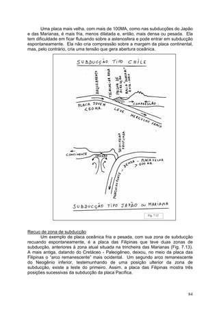84
Uma placa mais velha, com mais de 100MA, como nas subducções do Japão
e das Marianas, é mais fria, menos dilatada e, então, mais densa ou pesada. Ela
tem dificuldade em ficar flutuando sobre a astenosfera e pode entrar em subducção
espontaneamente. Ela não cria compressão sobre a margem da placa continental,
mas, pelo contrário, cria uma tensão que gera abertura oceânica.
Recuo de zona de subducção
Um exemplo de placa oceânica fria e pesada, com sua zona de subducção
recuando espontaneamente, é a placa das Filipinas que teve duas zonas de
subducção, anteriores à zona atual situada na trincheira das Marianas (Fig. 7.13).
A mais antiga, datando do Cretáceo - Paleogêneo, deixou, no meio da placa das
Filipinas o “arco remanescente” mais ocidental. Um segundo arco remanescente
do Neogênio inferior, testemunhando de uma posição ulterior da zona de
subducção, existe a leste do primeiro. Assim, a placa das Filipinas mostra três
posições sucessivas da subducção da placa Pacífica.
Fig. 7.12
 