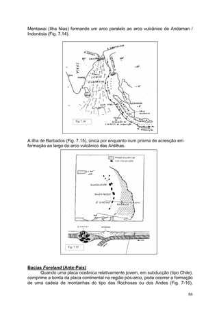 86
Mentawai (Ilha Nias) formando um arco paralelo ao arco vulcânico de Andaman /
Indonésia (Fig. 7.14).
A ilha de Barbados (Fig. 7.15), única por enquanto num prisma de acresção em
formação ao largo do arco vulcânico das Antilhas.
Bacias Foreland (Ante-País)
Quando uma placa oceânica relativamente jovem, em subducção (tipo Chile),
comprime a borda da placa continental na região pós-arco, pode ocorrer a formação
de uma cadeia de montanhas do tipo das Rochosas ou dos Andes (Fig. 7-16).
Fig.7.14
Fig. 7.15
 