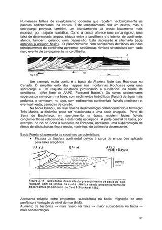 87
Numerosas falhas de cavalgamento ocorrem que repetem tectonicamente os
pacotes sedimentares, na vertical. Este empilhamento cria um relevo, mas a
sobrecarga provoca, também, um afundamenrto da crosta localmente mais
espessa, por reajuste isostático. Como a crosta oferece uma certa rigidez, uma
faixa de determinada largura, situada entre a cordilheira e o interior de continente,
afunda, também, gerando uma depressão. Esta depressão é chamada bacia
antepais (Foreland basin). O preenchimento com sedimentos detríticos oriundos
principalmente da cordilheira apresenta seqüências rítmicas sincrônicas com cada
novo evento de cavalgamento na cordilheira.
Fig. 7.16
Um exemplo muito bonito é a bacia da Prairie,a leste das Rochosas no
Canadá. O empilhamento das nappes nas montanhas Rochosas gera uma
sobrecarga e um reajuste isostático provocando a subidência na frente da
cordilheira. (Ver filme da AAPG “Foreland Basins”). Os ritmos sedimentares
superpostos começam, na base, com sedimentos turbidíticos (flysch) de água mais
profunda, e terminam, no topo, com sedimentos continentais fluviais (molasse) e,
eventualmente, camadas de carvão.
Na bacia Bambuí, na fase final da sedimentação correspondendo a formação
Três Marias, a dinâmica pode ser relacionada a uma bacia antepais. Perto da
Serra do Espinhaço, em soergimento na época, existem fácies fluviais
conglomeráticas relacionadas a esta fonte escarpada. A parte central da bacia, por
exemplo, no rio do Sono a sudoeste de Pirapora, apresenta uma superposição de
ritmos de siliciclásticos fino a médio, marinhos, de batimetria decrescente.
Bacia Foreland apresenta as seguintes características:
• Flexura da litosfera continental devido à carga de empurrões aplicada
pela faixa orogênica.
Apresenta relação entre empurrões, subsidência na bacia, migração do arco
periférico e variação do nível do mar (NM).
Aumento da tectônica → mais relevo na faixa → maior subsidência na bacia →
mais sedimentação.
 