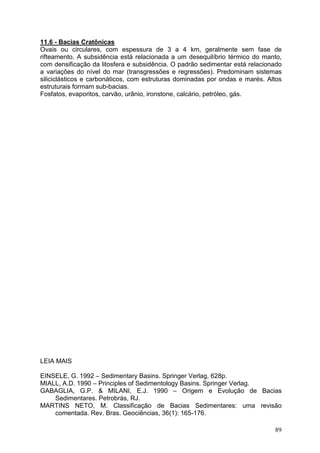 89
11.6 - Bacias Cratônicas
Ovais ou circulares, com espessura de 3 a 4 km, geralmente sem fase de
rifteamento. A subsidência está relacionada a um desequilíbrio térmico do manto,
com densificação da litosfera e subsidência. O padrão sedimentar está relacionado
a variações do nível do mar (transgressões e regressões). Predominam sistemas
siliciclásticos e carbonáticos, com estruturas dominadas por ondas e marés. Altos
estruturais formam sub-bacias.
Fosfatos, evaporitos, carvão, urânio, ironstone, calcário, petróleo, gás.
LEIA MAIS
EINSELE, G. 1992 – Sedimentary Basins. Springer Verlag, 628p.
MIALL, A.D. 1990 – Principles of Sedimentology Basins. Springer Verlag.
GABAGLIA, G.P. & MILANI, E.J. 1990 – Origem e Evolução de Bacias
Sedimentares. Petrobrás, RJ.
MARTINS NETO, M. Classificação de Bacias Sedimentares: uma revisão
comentada. Rev. Bras. Geociências, 36(1): 165-176.
 