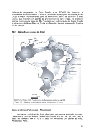 91
deformação orogenética da Faixa Brasília entre 700-620 Ma favoreceu a
subsidência flexural da borda cratônica, permitindo espaço para sedimentação do
Grupo Bambuí, especialmente para as Formações Serra da Saudade e Três
Marias, que mostram um padrão de granocrescência para o topo. No Cretáceo
ocorreu reativação da bacia do São Francisco com sedimentação do Grupo Areado
e vulcanismo do Grupo Mata da Corda, em fase rifte, durante a separação América
do Sul – África.
12.2 – Bacias Fanerozóicas do Brasil
Bacias cratônicas (Paleozóicas – Mesozóicas)
As bacias cratônicas do Brasil abrangem uma grande extensão em área.
Destaca-se a bacia do Paraná (ocorre nos Estados RS, SC, PR, SP, MG, GO), a
bacia do Parnaíba (MA e PI) e a bacia do Amazonas (no Estado do Pará,
Amazonas e Acre).
 