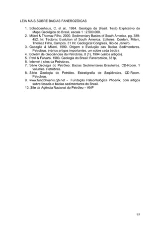 95
LEIA MAIS SOBRE BACIAS FANEROZÓICAS
1. Schobbenhaus, C. et al., 1984. Geologia do Brasil. Texto Explicativo do
Mapa Geológico do Brasil, escala 1 : 2.500.000.
2. Milani & Thomaz Filho, 2000. Sedimentary Basins of South America, pg. 389-
452. In: Tectonic Evolution of South America. Editores: Cordani, Milani,
Thomaz Filho, Campos. 31 Int. Geological Congress, Rio de Janeiro.
3. Gabaglia & Milani, 1990. Origem e Evolução das Bacias Sedimentares.
Petrobras. (vários artigos importantes, um sobre cada bacia).
4. Boletim de Geociências da Petrobrás, 8 (1), 1994 (vários artigos).
5. Petri & Fúlvaro, 1983. Geologia do Brasil: Fanerozóico, 631p.
6. Internet / sites da Petrobras.
7. Série Geologia do Petróleo. Bacias Sedimentares Brasileiras. CD-Room. 1
volumes. Petrobras.
8. Série Geologia do Petróleo. Estratigrafia de Seqüências. CD-Room.
Petrobras.
9. www.fundphoenix.cjb.net - Fundação Paleontológica Phoenix, com artigos
sobre fosseis e bacias sedimentares do Brasil.
10. Site da Agência Nacional do Petróleo – ANP
 