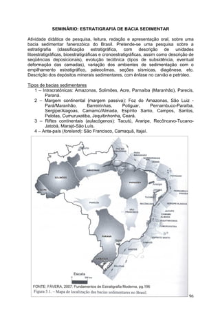 96
SEMINÁRIO: ESTRATIGRAFIA DE BACIA SEDIMENTAR
Atividade didática de pesquisa, leitura, redação e apresentação oral, sobre uma
bacia sedimentar fanerozóica do Brasil. Pretende-se uma pesquisa sobre a
estratigrafia (classificação estratigráfica, com descrição de unidades
litoestratigráficas, bioestratigráficas e cronoestratigráficas, assim como descrição de
seqüências deposicionais), evolução tectônica (tipos de subsidência, eventual
deformação das camadas), variação dos ambientes de sedimentação com o
empilhamento estratigráfico, paleoclimas, seções sísmicas, diagênese, etc.
Descrição dos depósitos minerais sedimentares, com ênfase no carvão e petróleo.
Tipos de bacias sedimentares
1 – Intracratônicas: Amazonas, Solimões, Acre, Parnaíba (Maranhão), Parecis,
Paraná.
2 – Margem continental (margem passiva): Foz do Amazonas, São Luiz -
Pará/Maranhão, Barreirinhas, Potiguar, Pernambuco-Paraíba,
Sergipe/Alagoas, Camamú/Almada, Espírito Santo, Campos, Santos,
Pelotas, Cumuruxatiba, Jequitinhonha, Ceará.
3 – Riftes continentais (aulacógenos): Tacutú, Araripe, Recôncavo-Tucano-
Jatobá, Marajó-São Luís.
4 – Ante-país (foreland): São Francisco, Camaquã, Itajaí.
 