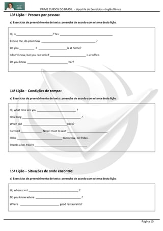 PRIME CURSOS DO BRASIL - Apostila de Exercícios – Inglês Básico
Página 10
13ª Lição – Procura por pessoa:
a) Exercícios de preenchimento de texto: preencha de acordo com o tema desta lição.
Hi, is ________________________? Yes ___________________________________
Excuse me, do you know ____________________________________ ?
Do you __________ if ___________________is at home?
I don't know, but you can look if ________________________ is at office.
Do you know ___________________________ her?
14ª Lição – Condições de tempo:
a) Exercícios de preenchimento de texto: preencha de acordo com o tema desta lição.
Hi, what time are you __________________________ ?
How long _______________________________________ ?
When did _____________________________ here?
I arrived ______________. Now I must to wait ___________________________.
I'll be ______________________________ tomorrow, on friday.
Thanks a lot. You're ___________________________________
15ª Lição – Situações de onde encontro:
a) Exercícios de preenchimento de texto: preencha de acordo com o tema desta lição.
Hi, where can I _________________________________ ?
Do you know where ______________________________ ?
Where __________________________ good restaurants?
 