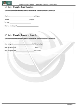 PRIME CURSOS DO BRASIL - Apostila de Exercícios – Inglês Básico
Página 11
16ª Lição – Situações de partir, deixar:
a) Exercícios de preenchimento de texto: preencha de acordo com o tema desta lição.
I had a ___________________________________ with you.
Will we ____________________________ at soon?
It's late, ______________________________
Shall we meet again? ______________________________
17ª Lição – Situações de como ir, chegar la:
a) Exercícios de preenchimento de texto: preencha de acordo com o tema desta lição.
How do I get to __________________________? With taxi or bus?
How do I get to the __________________________ hotel?
How do I get to the _________________________ restaurant?
 