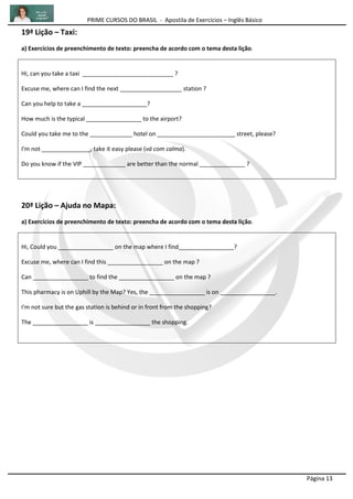 PRIME CURSOS DO BRASIL - Apostila de Exercícios – Inglês Básico
Página 13
19ª Lição – Taxi:
a) Exercícios de preenchimento de texto: preencha de acordo com o tema desta lição.
Hi, can you take a taxi ____________________________ ?
Excuse me, where can I find the next ___________________ station ?
Can you help to take a ____________________?
How much is the typical _________________ to the airport?
Could you take me to the _____________ hotel on ________________________ street, please?
I'm not _______________, take it easy please (vá com calma).
Do you know if the VIP _____________ are better than the normal ______________ ?
20ª Lição – Ajuda no Mapa:
a) Exercícios de preenchimento de texto: preencha de acordo com o tema desta lição.
Hi, Could you _________________ on the map where I find_________________?
Excuse me, where can I find this _________________ on the map ?
Can _________________ to find the _________________ on the map ?
This pharmacy is on Uphill by the Map? Yes, the _________________ is on _________________.
I'm not sure but the gas station is behind or in front from the shopping?
The _________________ is _________________ the shopping.
 