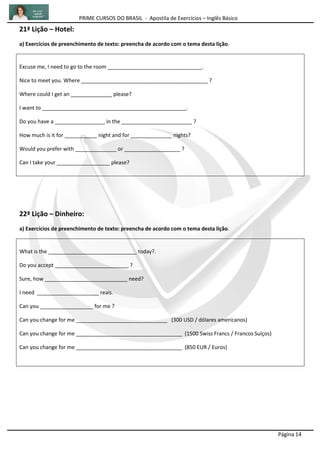 PRIME CURSOS DO BRASIL - Apostila de Exercícios – Inglês Básico
Página 14
21ª Lição – Hotel:
a) Exercícios de preenchimento de texto: preencha de acordo com o tema desta lição.
Excuse me, I need to go to the room ________________________________.
Nice to meet you. Where ___________________________________________ ?
Where could I get an ______________ please?
I want to _________________________________________________.
Do you have a _________________ in the ________________________ ?
How much is it for ___________ night and for ______________ nights?
Would you prefer with ______________ or ___________________ ?
Can I take your __________________ please?
22ª Lição – Dinheiro:
a) Exercícios de preenchimento de texto: preencha de acordo com o tema desta lição.
What is the ______________________________ today?.
Do you accept _________________________ ?
Sure, how ____________________________ need?
I need _____________________ reais.
Can you __________________ for me ?
Can you change for me _______________________________ (300 USD / dólares americanos)
Can you change for me ____________________________________ (1500 Swiss Francs / Francos Suíços)
Can you change for me ____________________________________ (850 EUR / Euros)
 
