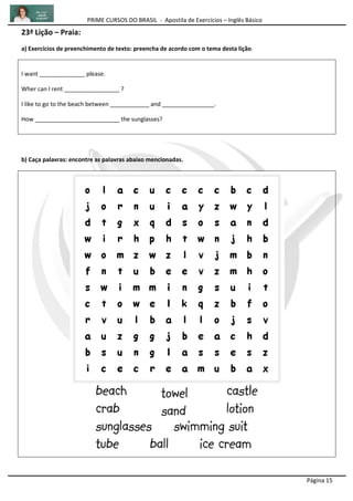 PRIME CURSOS DO BRASIL - Apostila de Exercícios – Inglês Básico
Página 15
23ª Lição – Praia:
a) Exercícios de preenchimento de texto: preencha de acordo com o tema desta lição.
I want ______________ please.
Wher can I rent _________________ ?
I like to go to the beach between ____________ and ________________.
How __________________________ the sunglasses?
b) Caça palavras: encontre as palavras abaixo mencionadas.
 