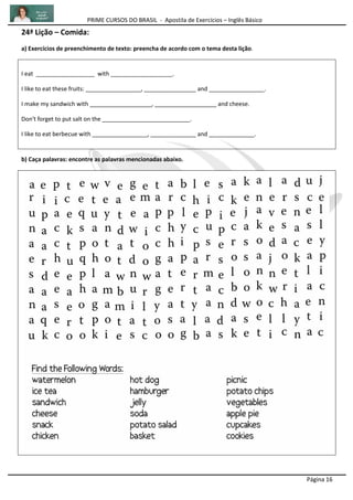 PRIME CURSOS DO BRASIL - Apostila de Exercícios – Inglês Básico
Página 16
24ª Lição – Comida:
a) Exercícios de preenchimento de texto: preencha de acordo com o tema desta lição.
I eat __________________ with ___________________.
I like to eat these fruits: _________________, ________________ and _________________.
I make my sandwich with ___________________, ___________________ and cheese.
Don't forget to put salt on the ___________________________.
I like to eat berbecue with _________________, ______________ and ______________.
b) Caça palavras: encontre as palavras mencionadas abaixo.
 