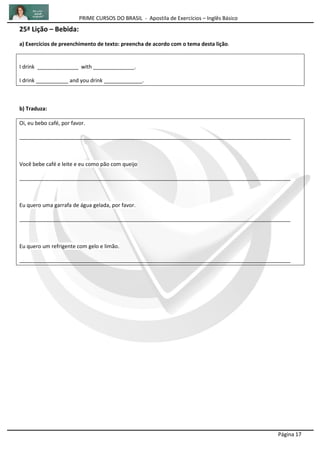 PRIME CURSOS DO BRASIL - Apostila de Exercícios – Inglês Básico
Página 17
25ª Lição – Bebida:
a) Exercícios de preenchimento de texto: preencha de acordo com o tema desta lição.
I drink ______________ with ______________.
I drink ___________ and you drink _____________.
b) Traduza:
Oi, eu bebo café, por favor.
____________________________________________________________________________________________
Você bebe café e leite e eu como pão com queijo
____________________________________________________________________________________________
Eu quero uma garrafa de água gelada, por favor.
____________________________________________________________________________________________
Eu quero um refrigente com gelo e limão.
____________________________________________________________________________________________
 