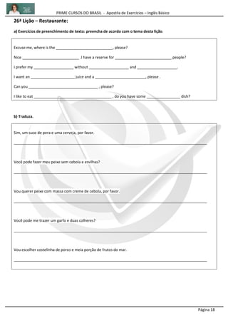 PRIME CURSOS DO BRASIL - Apostila de Exercícios – Inglês Básico
Página 18
26ª Lição – Restaurante:
a) Exercícios de preenchimento de texto: preencha de acordo com o tema desta lição.
Excuse me, where is the ___________________________, please?
Nice ___________________________ .I have a reserve for ___________________________ peaple?
I prefer my ___________________ without ___________________ and ___________________.
I want an _____________________ juice and a ________________________, please .
Can you _________________________________ , please?
I like to eat _____________________________________ , do you have some ________________ dish?
b) Traduza.
Sim, um suco de pera e uma cerveja, por favor.
____________________________________________________________________________________________
Você pode fazer meu peixe sem cebola e ervilhas?
____________________________________________________________________________________________
Vou querer peixe com massa com creme de cebola, por favor.
____________________________________________________________________________________________
Você pode me trazer um garfo e duas colheres?
____________________________________________________________________________________________
Vou escolher costelinha de porco e meia porção de frutos do mar.
____________________________________________________________________________________________
 